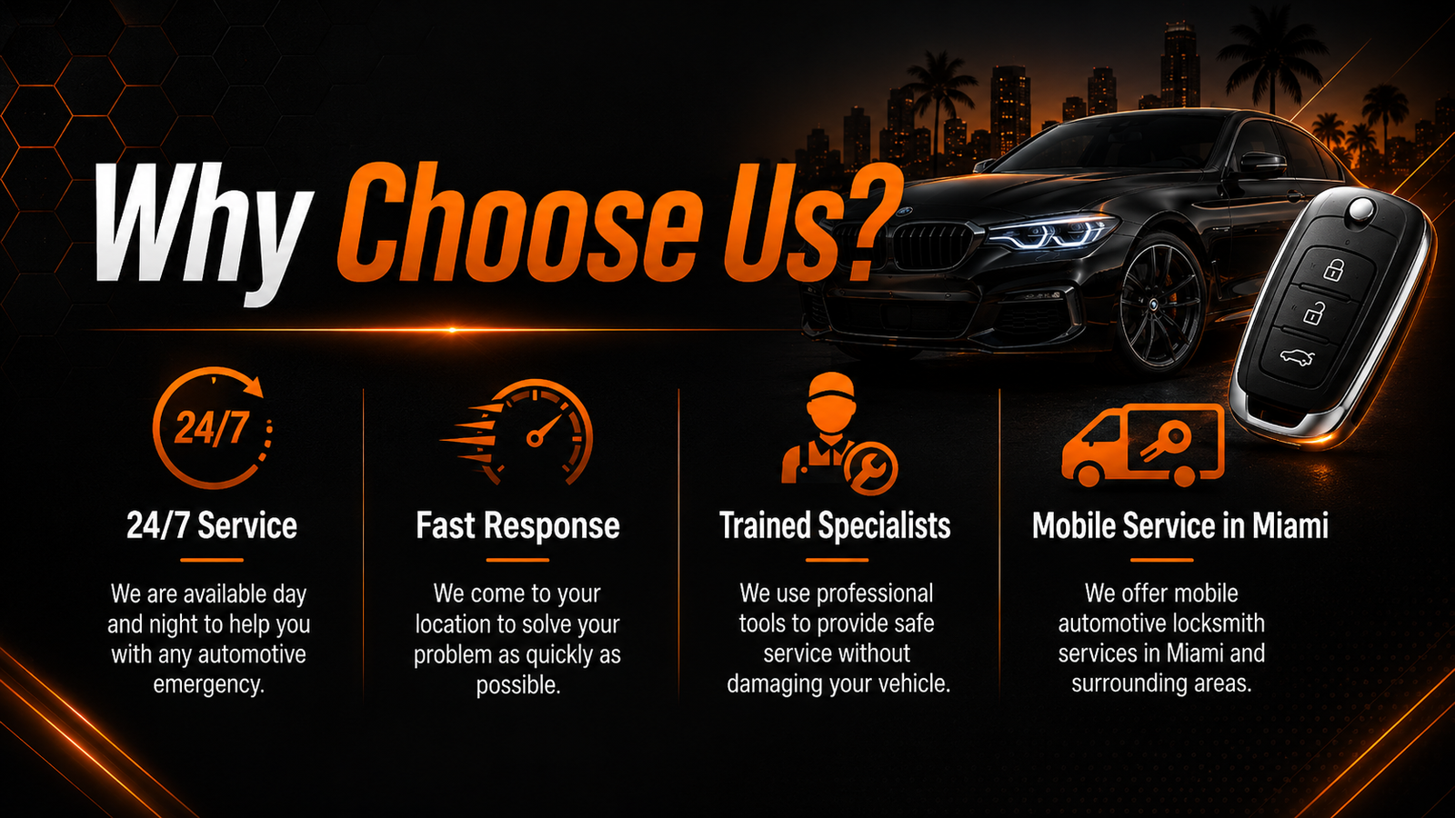 Why Choose Us? 24/7 Service We are available day and night to help you with any automotive emergency. Fast Response We come to your location to solve your problem as quickly as possible. Trained Specialists We use professional tools to provide safe service without damaging your vehicle. Mobile Service in Miami We offer mobile automotive locksmith services in Miami and surrounding areas.